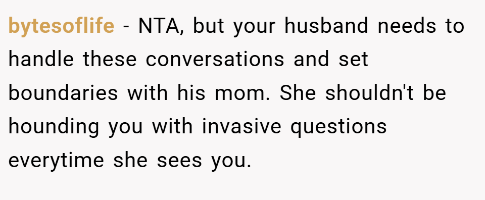 bytesoflife − NTA, but your husband needs to handle these conversations and set boundaries with his mom. She shouldn't be hounding you with invasive questions everytime she sees you.