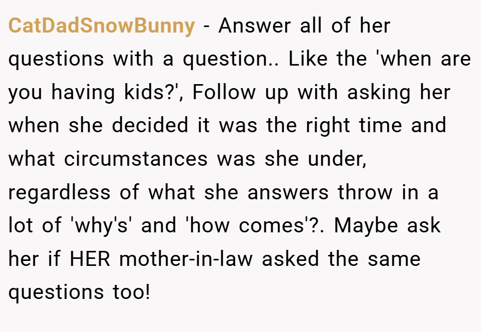 CatDadSnowBunny − Answer all of her questions with a question.. Like the 'when are you having kids?', Follow up with asking her when she decided it was the right time and what circumstances was she under, regardless of what she answers throw in a lot of 'why's' and 'how comes'?. Maybe ask her if HER mother-in-law asked the same questions too!