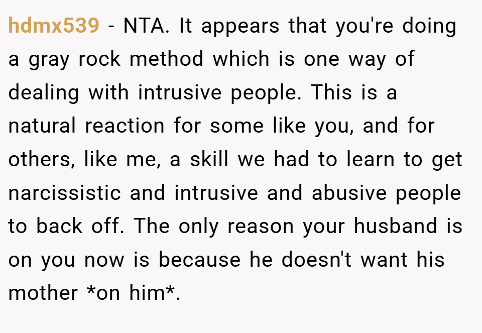 hdmx539 − NTA. It appears that you're doing a gray rock method which is one way of dealing with intrusive people. This is a natural reaction for some like you, and for others, like me, a skill we had to learn to get narcissistic and intrusive and abusive people to back off. The only reason your husband is on you now is because he doesn't want his mother *on him*.