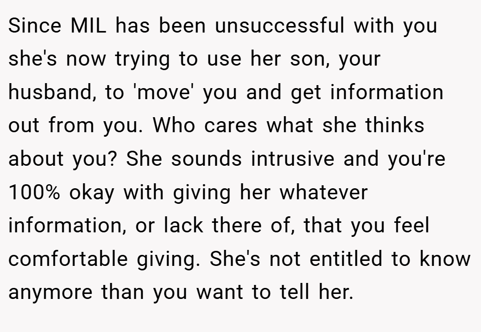 Since MIL has been unsuccessful with you she's now trying to use her son, your husband, to 'move' you and get information out from you. Who cares what she thinks about you? She sounds intrusive and you're 100% okay with giving her whatever information, or lack there of, that you feel comfortable giving. She's not entitled to know anymore than you want to tell her.