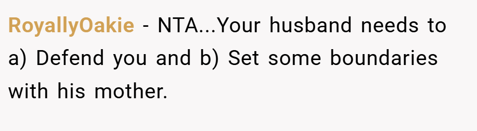 RoyallyOakie − NTA...Your husband needs to a) Defend you and b) Set some boundaries with his mother.