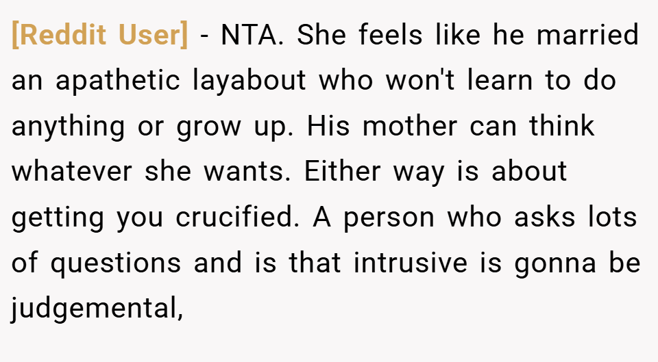 [Reddit User] − NTA. She feels like he married an apathetic layabout who won't learn to do anything or grow up. His mother can think whatever she wants. Either way is about getting you crucified. A person who asks lots of questions and is that intrusive is gonna be judgemental,