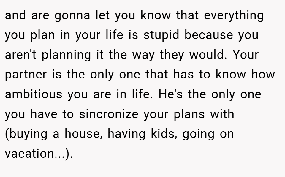 and are gonna let you know that everything you plan in your life is stupid because you aren't planning it the way they would. Your partner is the only one that has to know how ambitious you are in life. He's the only one you have to sincronize your plans with (buying a house, having kids, going on vacation...).
