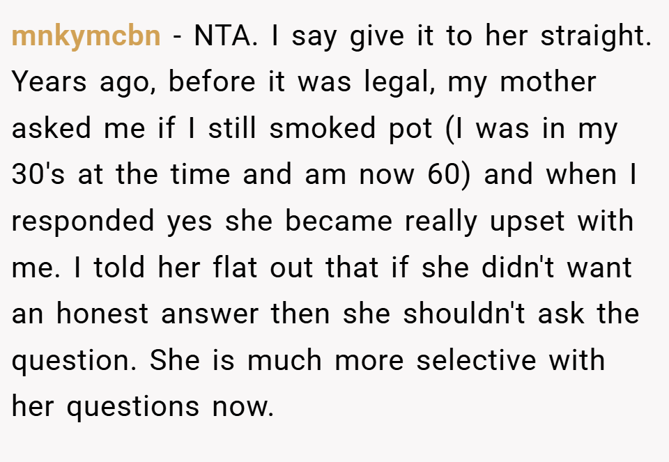mnkymcbn − NTA. I say give it to her straight. Years ago, before it was legal, my mother asked me if I still smoked pot (I was in my 30's at the time and am now 60) and when I responded yes she became really upset with me. I told her flat out that if she didn't want an honest answer then she shouldn't ask the question. She is much more selective with her questions now.