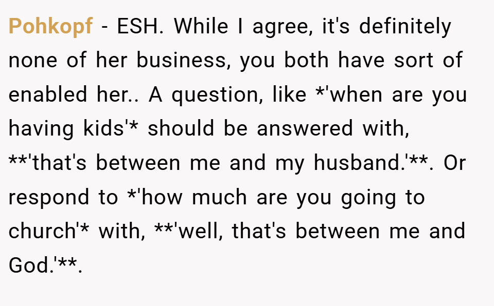 Pohkopf − ESH. While I agree, it's definitely none of her business, you both have sort of enabled her.. A question, like *'when are you having kids'* should be answered with, **'that's between me and my husband.'**. Or respond to *'how much are you going to church'* with, **'well, that's between me and God.'**.