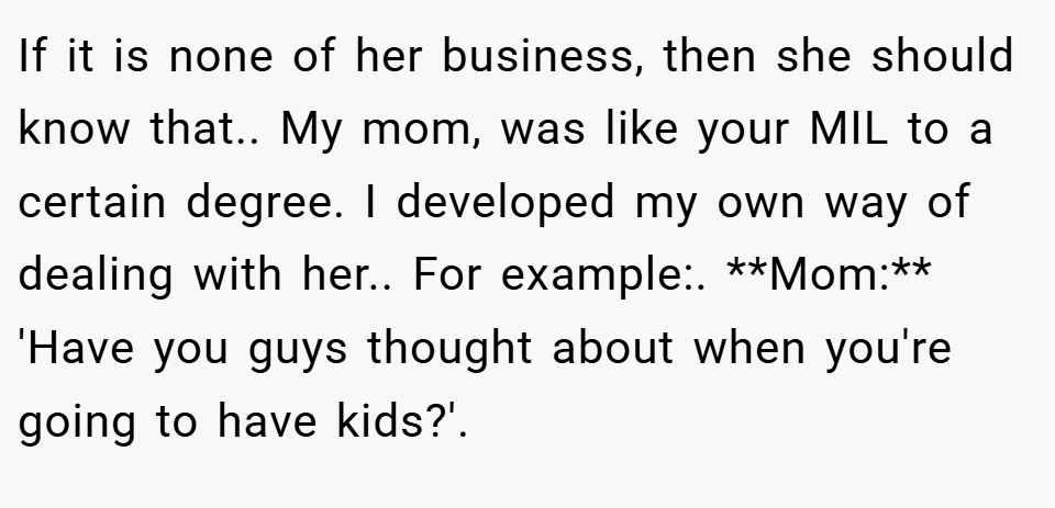 If it is none of her business, then she should know that.. My mom, was like your MIL to a certain degree. I developed my own way of dealing with her.. For example:. **Mom:** 'Have you guys thought about when you're going to have kids?'.