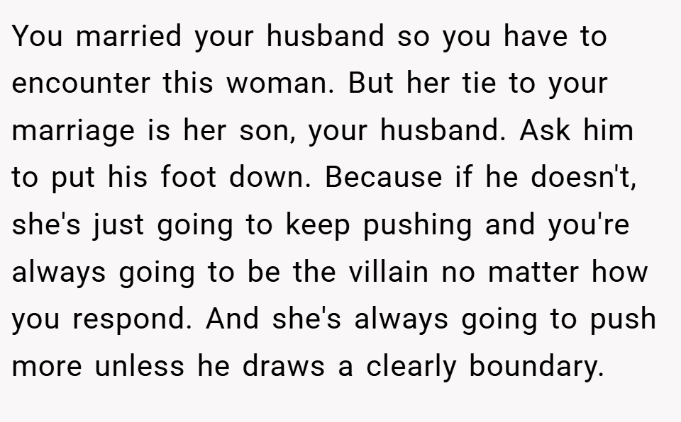 You married your husband so you have to encounter this woman. But her tie to your marriage is her son, your husband. Ask him to put his foot down. Because if he doesn't, she's just going to keep pushing and you're always going to be the villain no matter how you respond. And she's always going to push more unless he draws a clearly boundary.