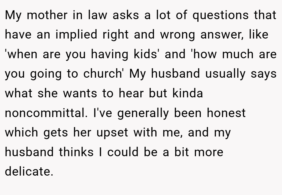My mother in law asks a lot of questions that have an implied right and wrong answer, like 'when are you having kids' and 'how much are you going to church' My husband usually says what she wants to hear but kinda noncommittal. I've generally been honest which gets her upset with me, and my husband thinks I could be a bit more delicate.