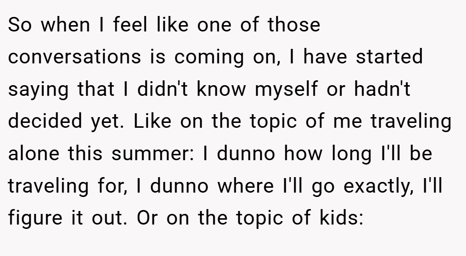 So when I feel like one of those conversations is coming on, I have started saying that I didn't know myself or hadn't decided yet. Like on the topic of me traveling alone this summer: I dunno how long I'll be traveling for, I dunno where I'll go exactly, I'll figure it out. Or on the topic of kids: