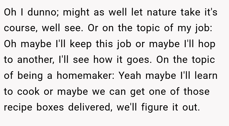 Oh I dunno; might as well let nature take it's course, well see. Or on the topic of my job: Oh maybe I'll keep this job or maybe I'll hop to another, I'll see how it goes. On the topic of being a homemaker: Yeah maybe I'll learn to cook or maybe we can get one of those recipe boxes delivered, we'll figure it out.