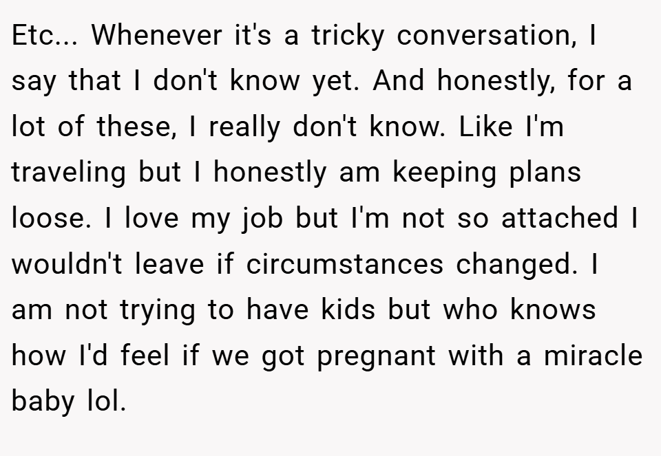 Etc... Whenever it's a tricky conversation, I say that I don't know yet. And honestly, for a lot of these, I really don't know. Like I'm traveling but I honestly am keeping plans loose. I love my job but I'm not so attached I wouldn't leave if circumstances changed. I am not trying to have kids but who knows how I'd feel if we got pregnant with a miracle baby lol.