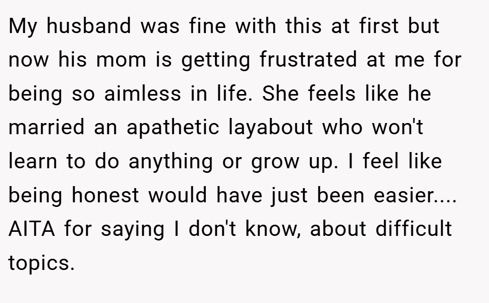 My husband was fine with this at first but now his mom is getting frustrated at me for being so aimless in life. She feels like he married an apathetic layabout who won't learn to do anything or grow up. I feel like being honest would have just been easier.... AITA for saying I don't know, about difficult topics.