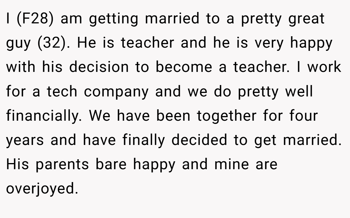 I (F28) am getting married to a pretty great guy (32). He is teacher and he is very happy with his decision to become a teacher. I work for a tech company and we do pretty well financially. We have been together for four years and have finally decided to get married. His parents bare happy and mine are overjoyed.