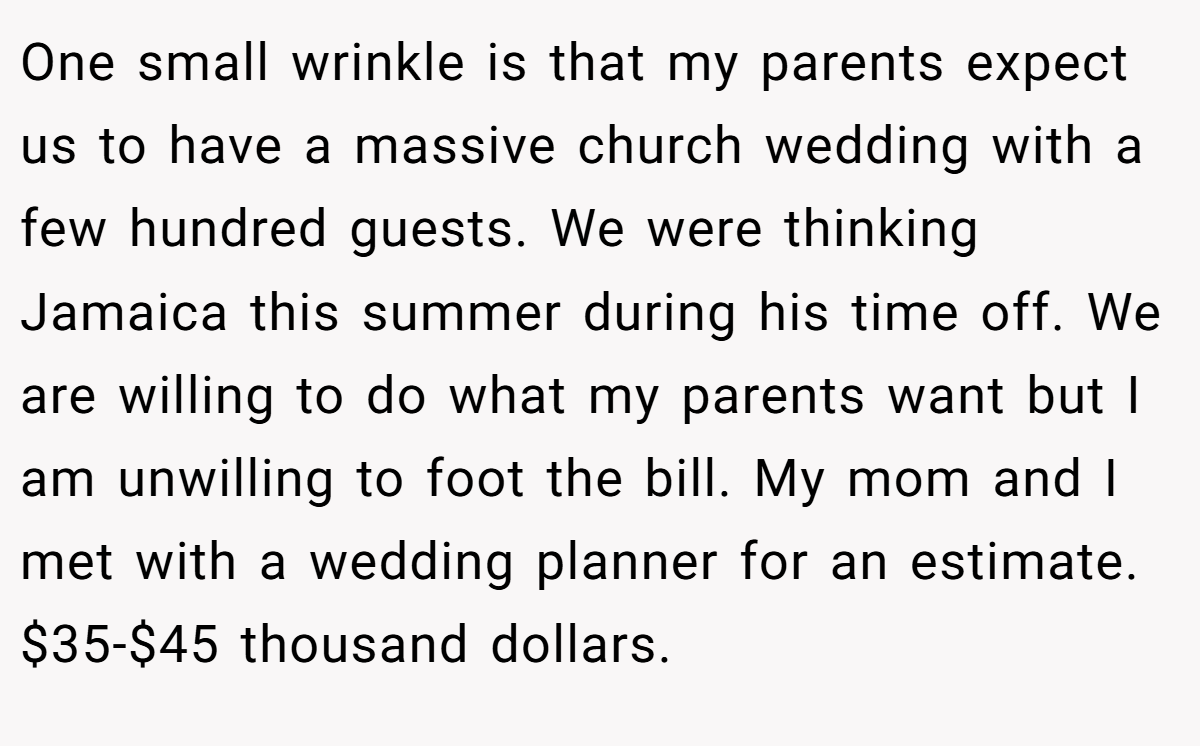 One small wrinkle is that my parents expect us to have a massive church wedding with a few hundred guests. We were thinking Jamaica this summer during his time off. We are willing to do what my parents want but I am unwilling to foot the bill. My mom and I met with a wedding planner for an estimate. $35-$45 thousand dollars.
