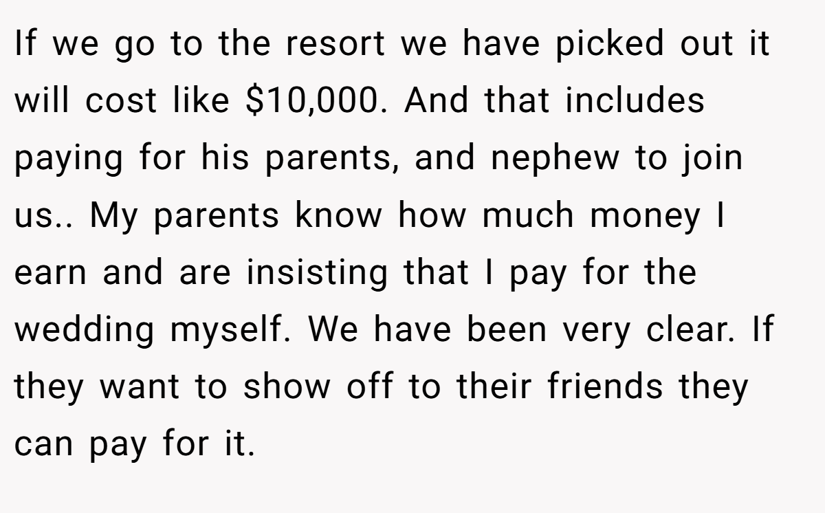 If we go to the resort we have picked out it will cost like $10,000. And that includes paying for his parents, and nephew to join us.. My parents know how much money I earn and are insisting that I pay for the wedding myself. We have been very clear. If they want to show off to their friends they can pay for it.