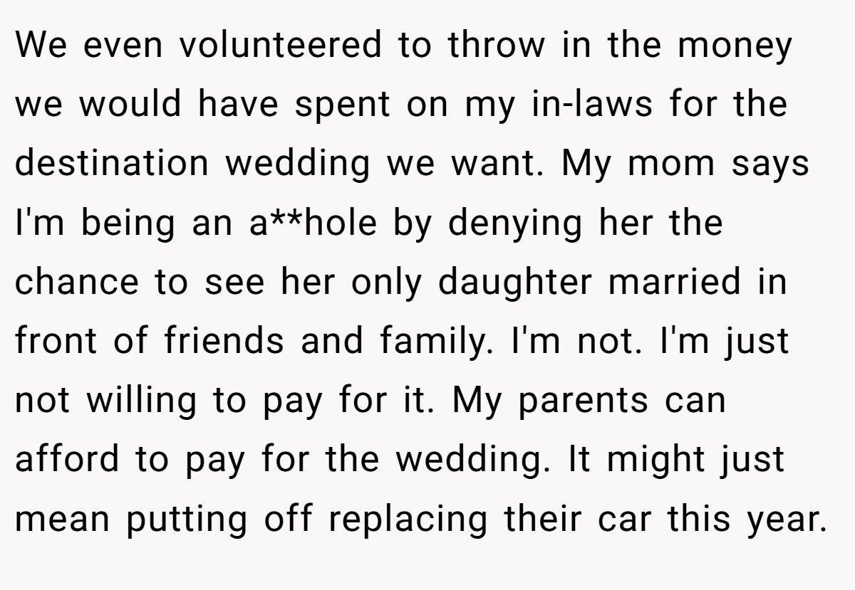 We even volunteered to throw in the money we would have spent on my in-laws for the destination wedding we want. My mom says I'm being an a**hole by denying her the chance to see her only daughter married in front of friends and family. I'm not. I'm just not willing to pay for it. My parents can afford to pay for the wedding. It might just mean putting off replacing their car this year.