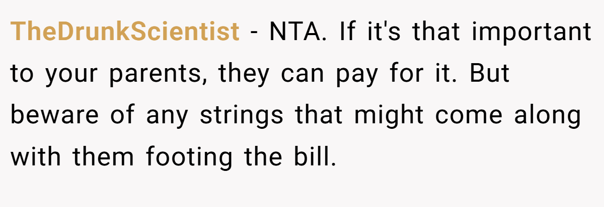 TheDrunkScientist - NTA. If it's that important to your parents, they can pay for it. But beware of any strings that might come along with them footing the bill.