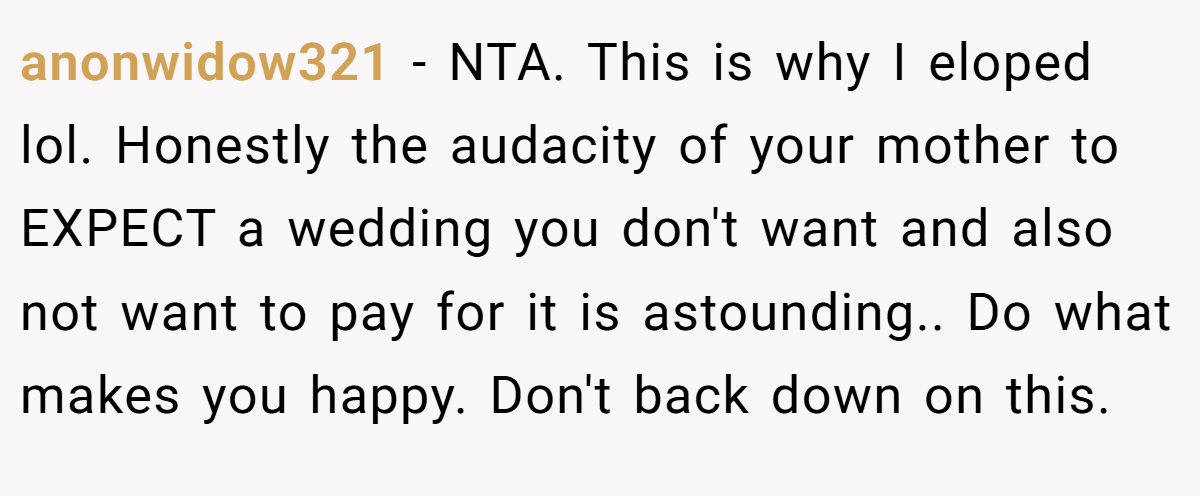 anonwidow321 - NTA. This is why I eloped lol. Honestly the audacity of your mother to EXPECT a wedding you don't want and also not want to pay for it is astounding.. Do what makes you happy. Don't back down on this.