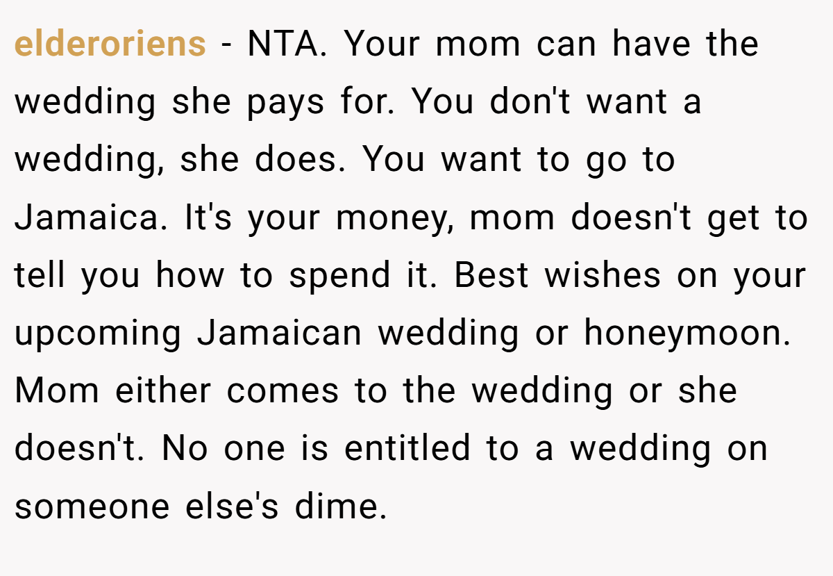 elderoriens - NTA. Your mom can have the wedding she pays for. You don't want a wedding, she does. You want to go to Jamaica. It's your money, mom doesn't get to tell you how to spend it. Best wishes on your upcoming Jamaican wedding or honeymoon. Mom either comes to the wedding or she doesn't. No one is entitled to a wedding on someone else's dime.