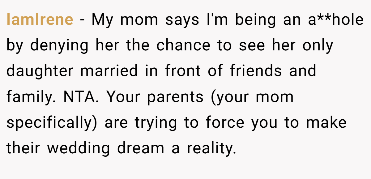 IamIrene - My mom says I'm being an a**hole by denying her the chance to see her only daughter married in front of friends and family. NTA. Your parents (your mom specifically) are trying to force you to make their wedding dream a reality.