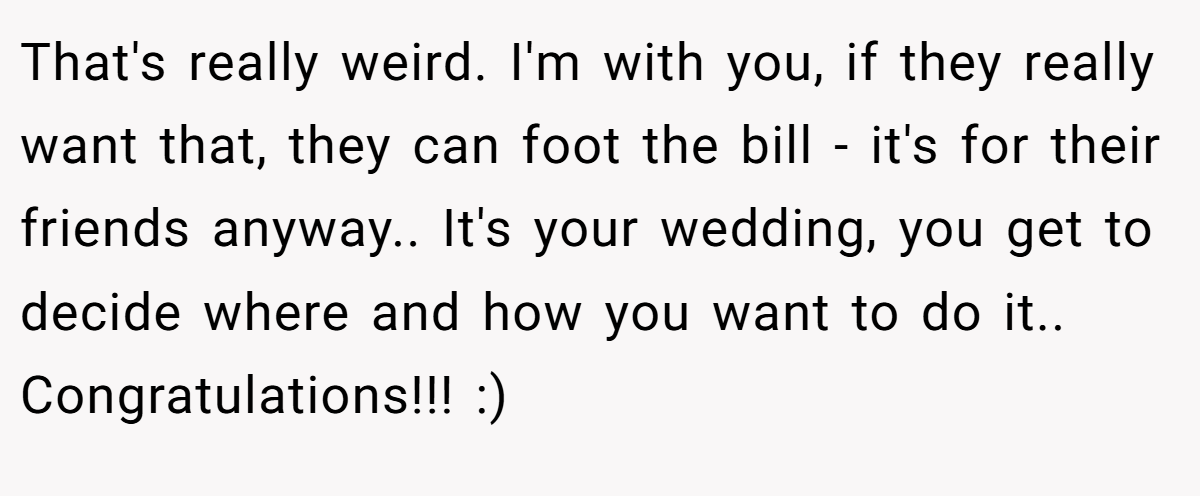 That's really weird. I'm with you, if they really want that, they can foot the bill - it's for their friends anyway.. It's your wedding, you get to decide where and how you want to do it.. Congratulations!!! :)