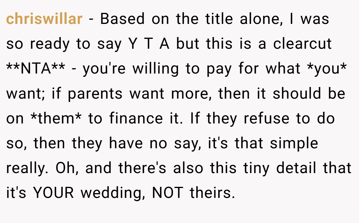 chriswillar - Based on the title alone, I was so ready to say Y T A but this is a clearcut **NTA** - you're willing to pay for what *you* want; if parents want more, then it should be on *them* to finance it. If they refuse to do so, then they have no say, it's that simple really. Oh, and there's also this tiny detail that it's YOUR wedding, NOT theirs.