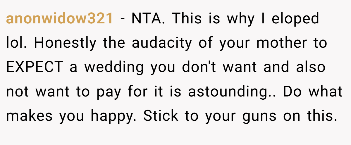anonwidow321 - NTA. This is why I eloped lol. Honestly the audacity of your mother to EXPECT a wedding you don't want and also not want to pay for it is astounding.. Do what makes you happy. Stick to your guns on this.