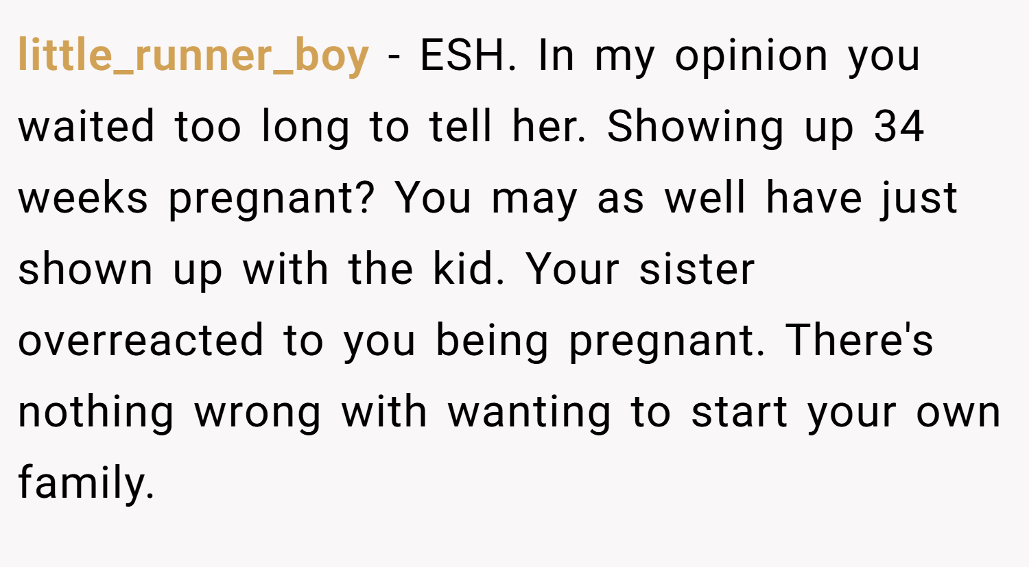 little_runner_boy − ESH. In my opinion you waited too long to tell her. Showing up 34 weeks pregnant? You may as well have just shown up with the kid. Your sister overreacted to you being pregnant. There's nothing wrong with wanting to start your own family.