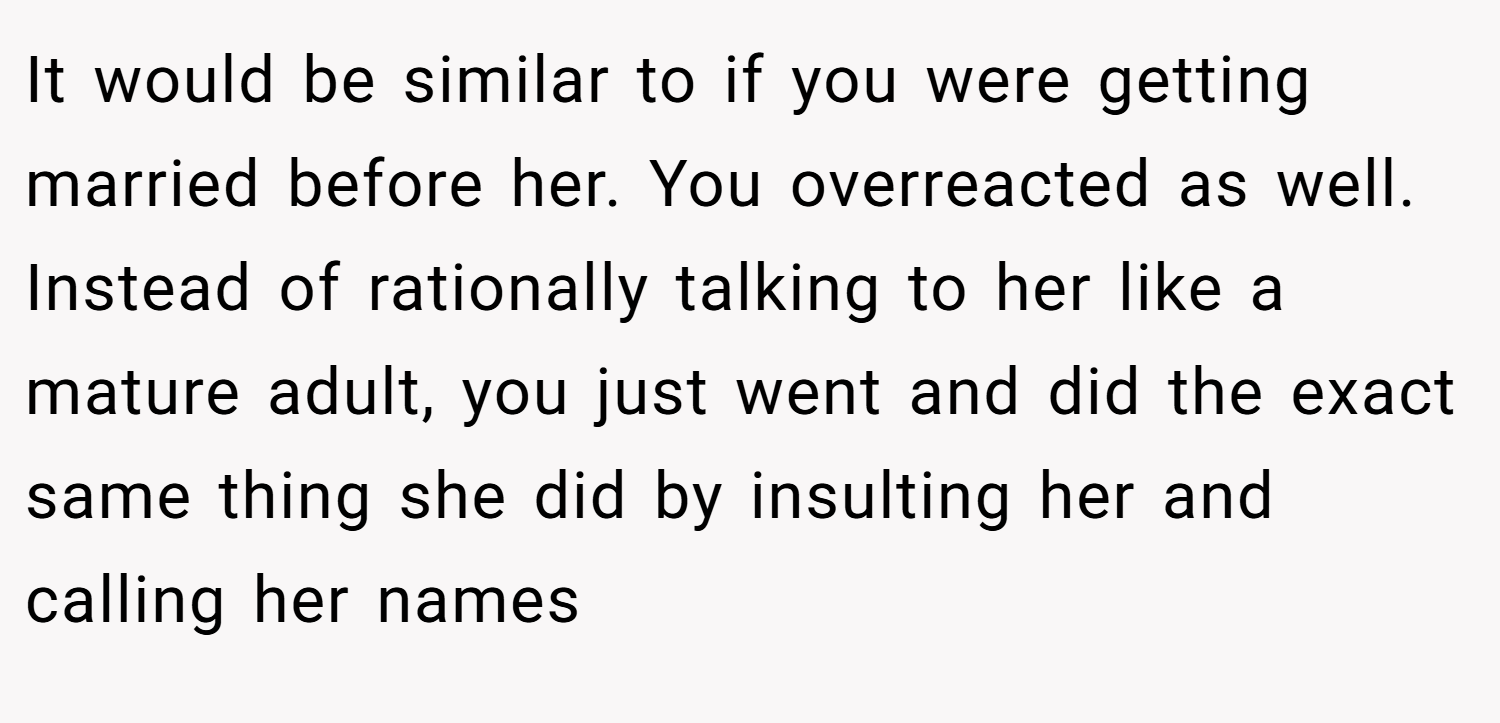 It would be similar to if you were getting married before her. You overreacted as well. Instead of rationally talking to her like a mature adult, you just went and did the exact same thing she did by insulting her and calling her names