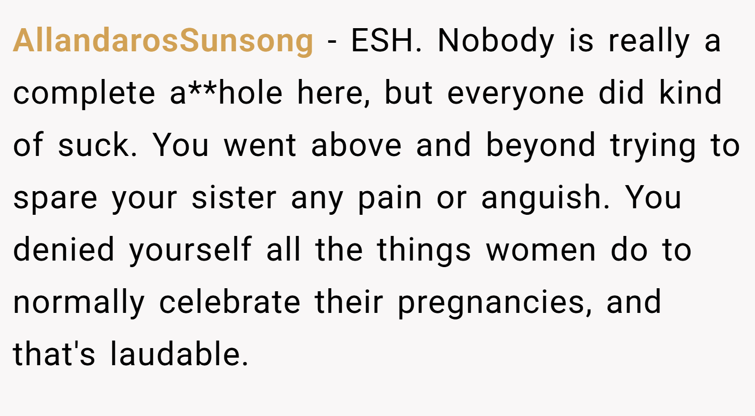AllandarosSunsong − ESH. Nobody is really a complete a**hole here, but everyone did kind of suck. You went above and beyond trying to spare your sister any pain or anguish. You denied yourself all the things women do to normally celebrate their pregnancies, and that's laudable.