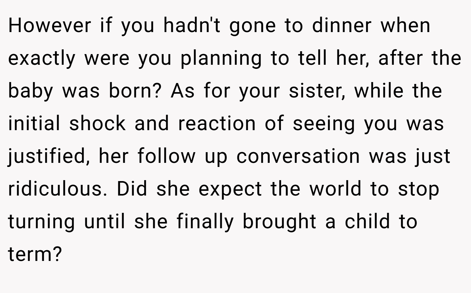 However if you hadn't gone to dinner when exactly were you planning to tell her, after the baby was born? As for your sister, while the initial shock and reaction of seeing you was justified, her follow up conversation was just ridiculous. Did she expect the world to stop turning until she finally brought a child to term?