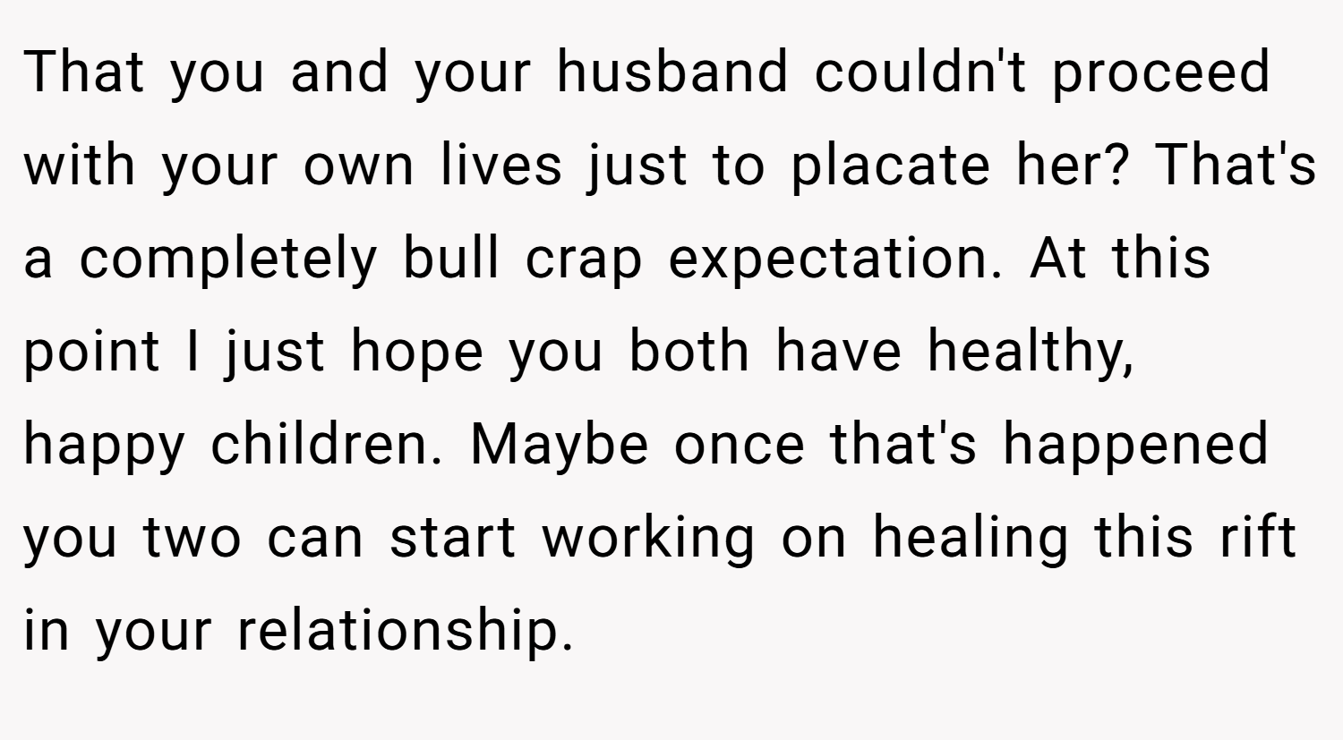 That you and your husband couldn't proceed with your own lives just to placate her? That's a completely bull crap expectation. At this point I just hope you both have healthy, happy children. Maybe once that's happened you two can start working on healing this rift in your relationship.