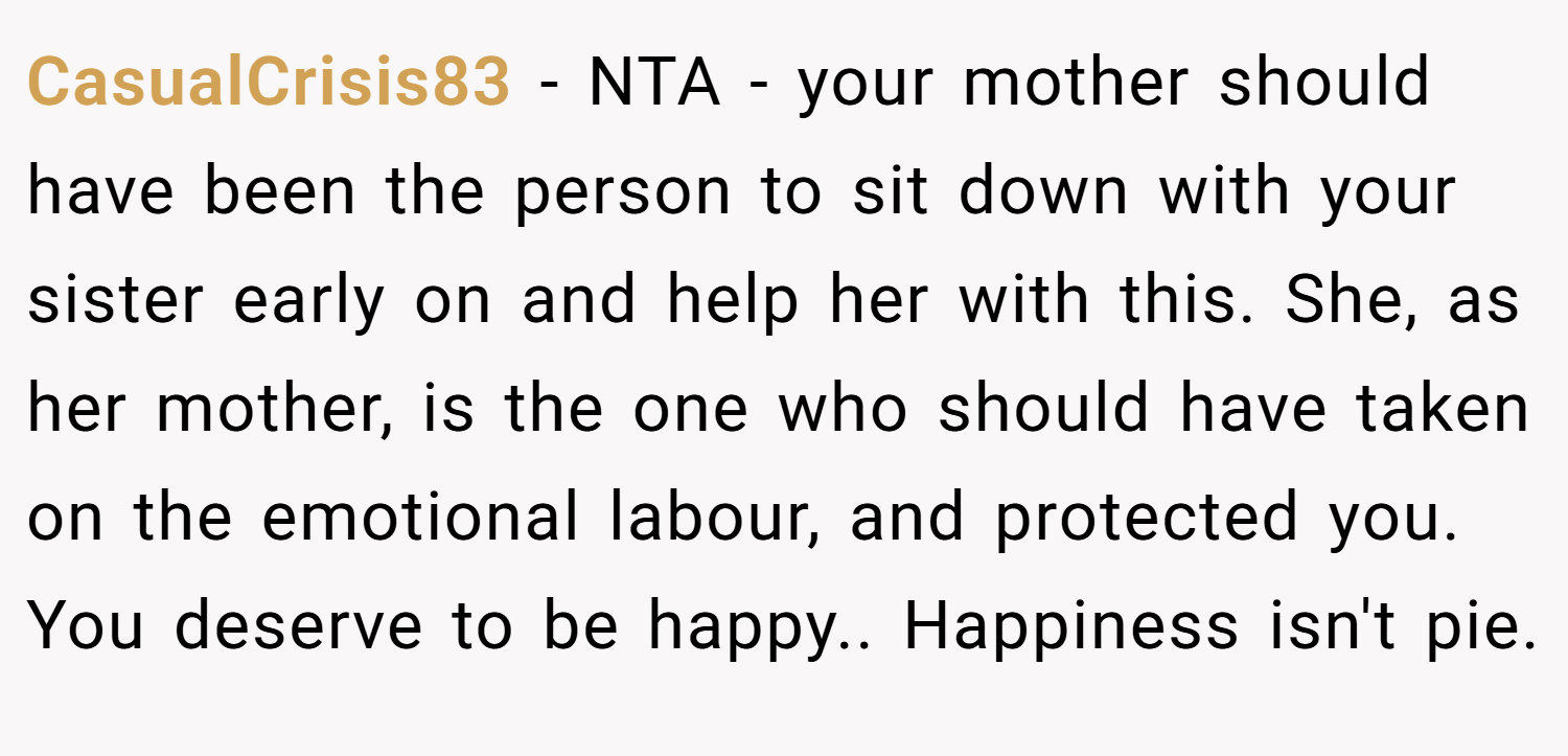 CasualCrisis83 − NTA - your mother should have been the person to sit down with your sister early on and help her with this. She, as her mother, is the one who should have taken on the emotional labour, and protected you. You deserve to be happy.. Happiness isn't pie.