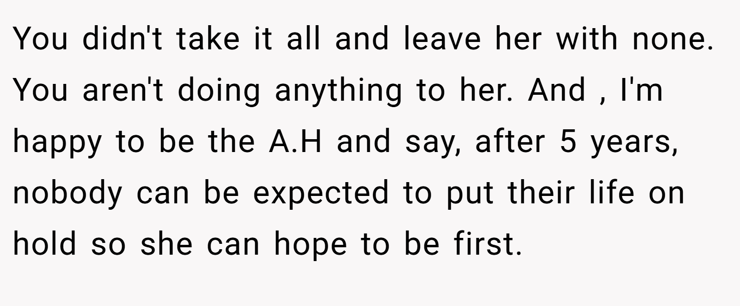 You didn't take it all and leave her with none. You aren't doing anything to her. And , I'm happy to be the A.H and say, after 5 years, nobody can be expected to put their life on hold so she can hope to be first.