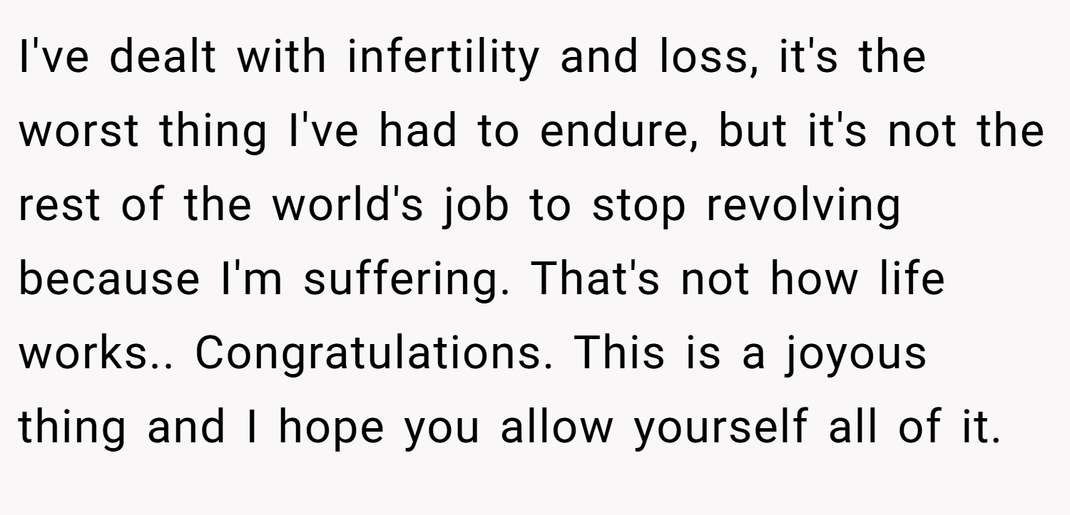 I've dealt with infertility and loss, it's the worst thing I've had to endure, but it's not the rest of the world's job to stop revolving because I'm suffering. That's not how life works.. Congratulations. This is a joyous thing and I hope you allow yourself all of it.