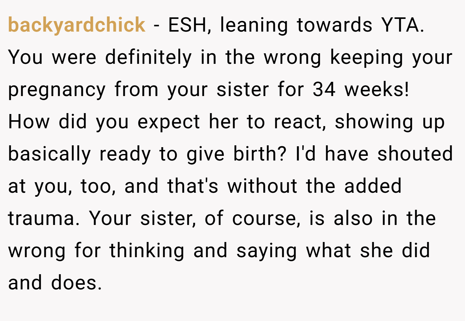 backyardchick − ESH, leaning towards YTA. You were definitely in the wrong keeping your pregnancy from your sister for 34 weeks! How did you expect her to react, showing up basically ready to give birth? I'd have shouted at you, too, and that's without the added trauma. Your sister, of course, is also in the wrong for thinking and saying what she did and does.