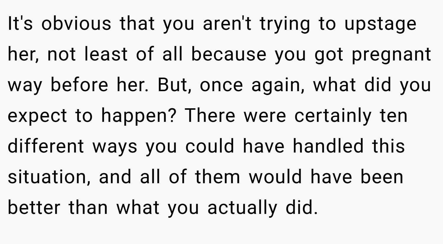 It's obvious that you aren't trying to upstage her, not least of all because you got pregnant way before her. But, once again, what did you expect to happen? There were certainly ten different ways you could have handled this situation, and all of them would have been better than what you actually did.