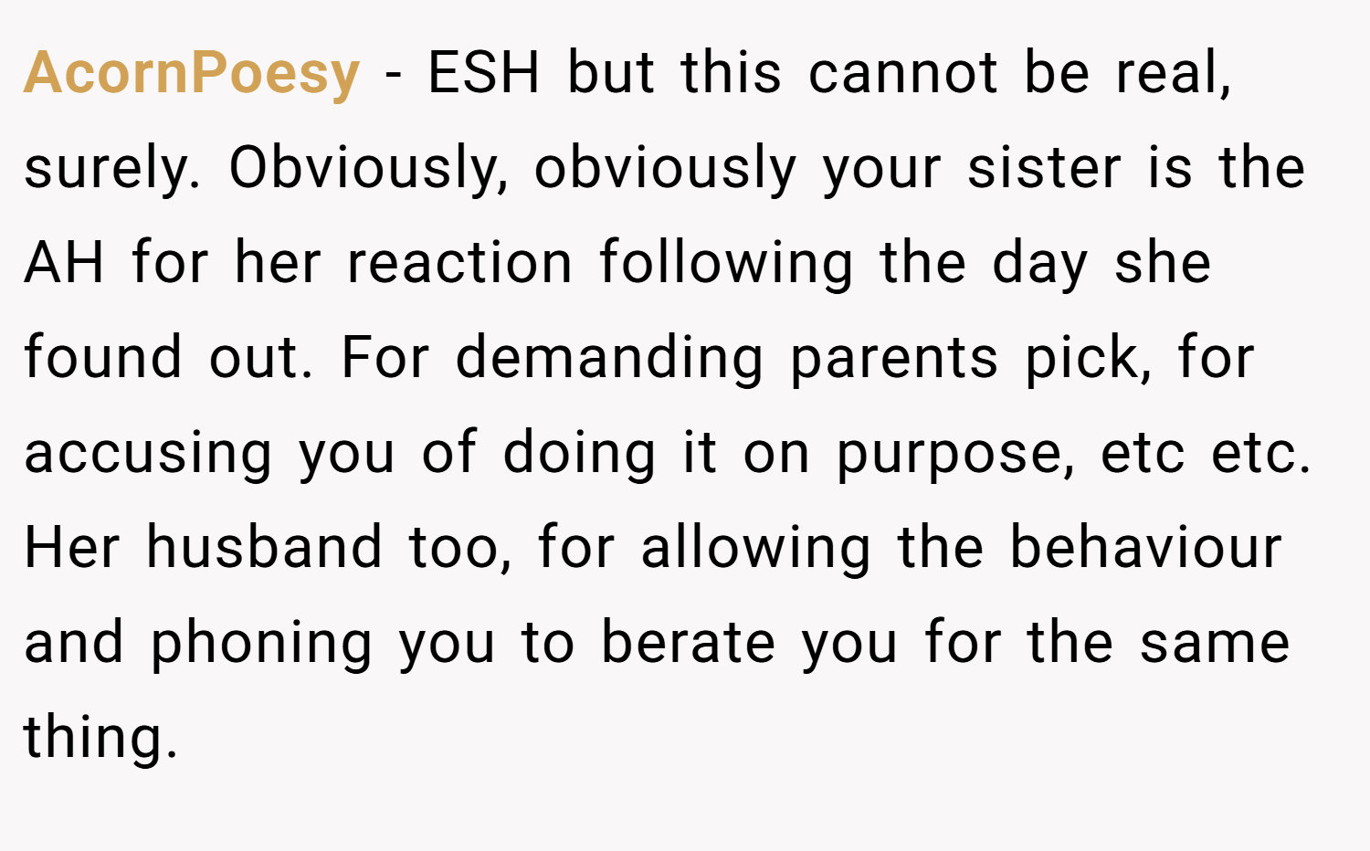 AcornPoesy − ESH but this cannot be real, surely. Obviously, obviously your sister is the AH for her reaction following the day she found out. For demanding parents pick, for accusing you of doing it on purpose, etc etc. Her husband too, for allowing the behaviour and phoning you to berate you for the same thing.
