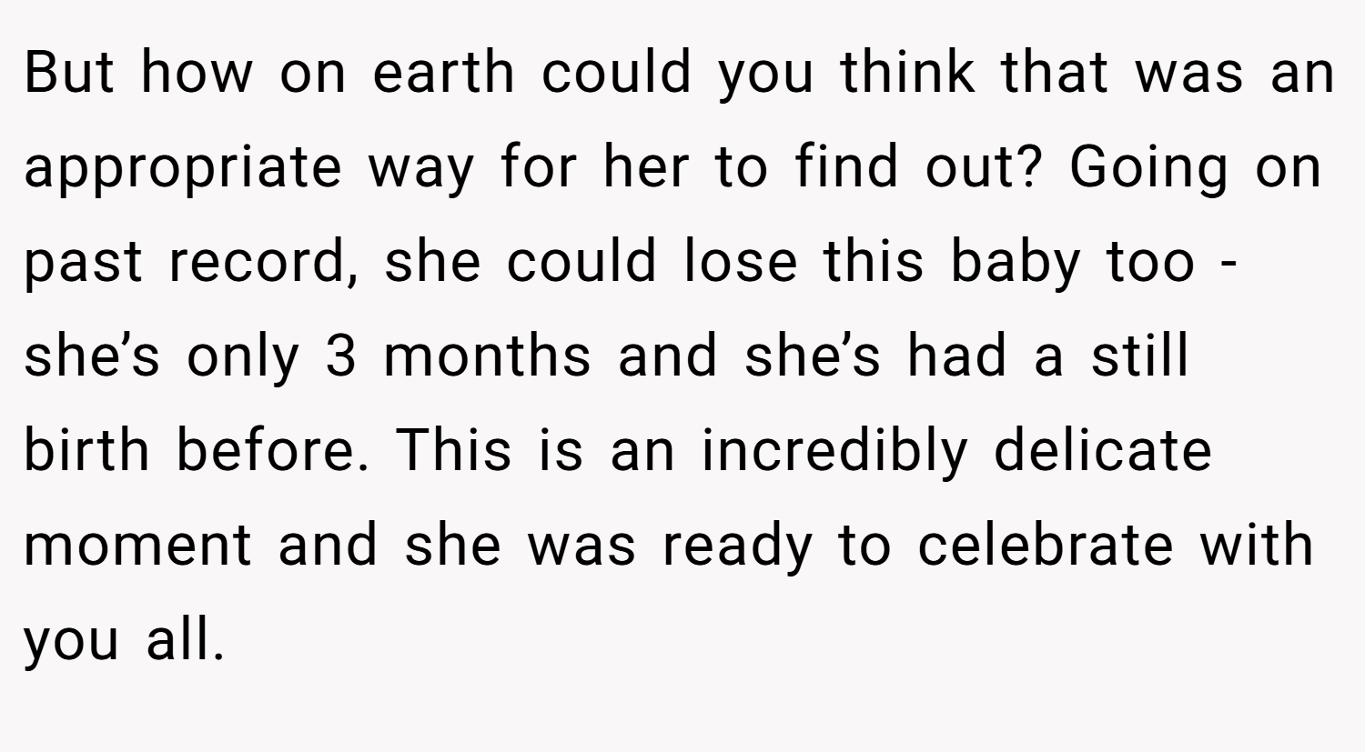 But how on earth could you think that was an appropriate way for her to find out? Going on past record, she could lose this baby too - she’s only 3 months and she’s had a still birth before. This is an incredibly delicate moment and she was ready to celebrate with you all.