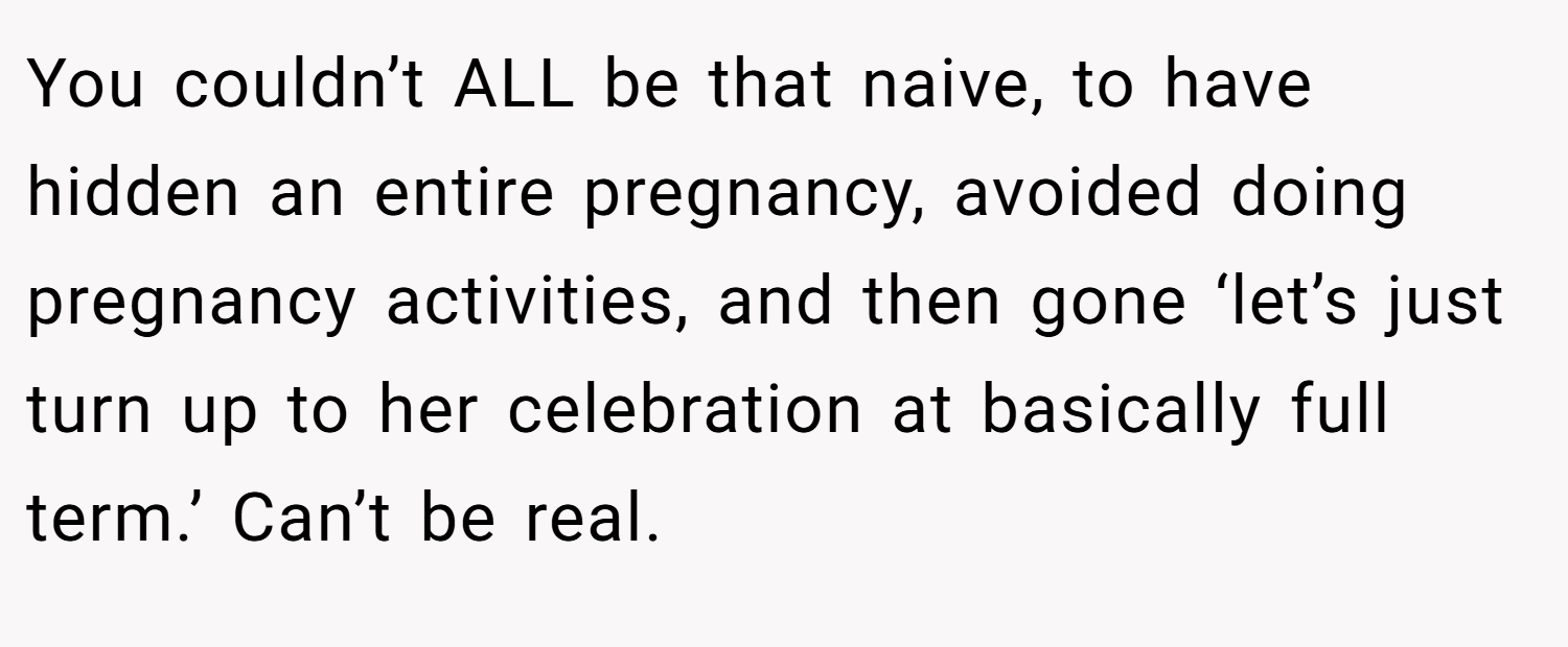 You couldn’t ALL be that naive, to have hidden an entire pregnancy, avoided doing pregnancy activities, and then gone ‘let’s just turn up to her celebration at basically full term.’ Can’t be real.