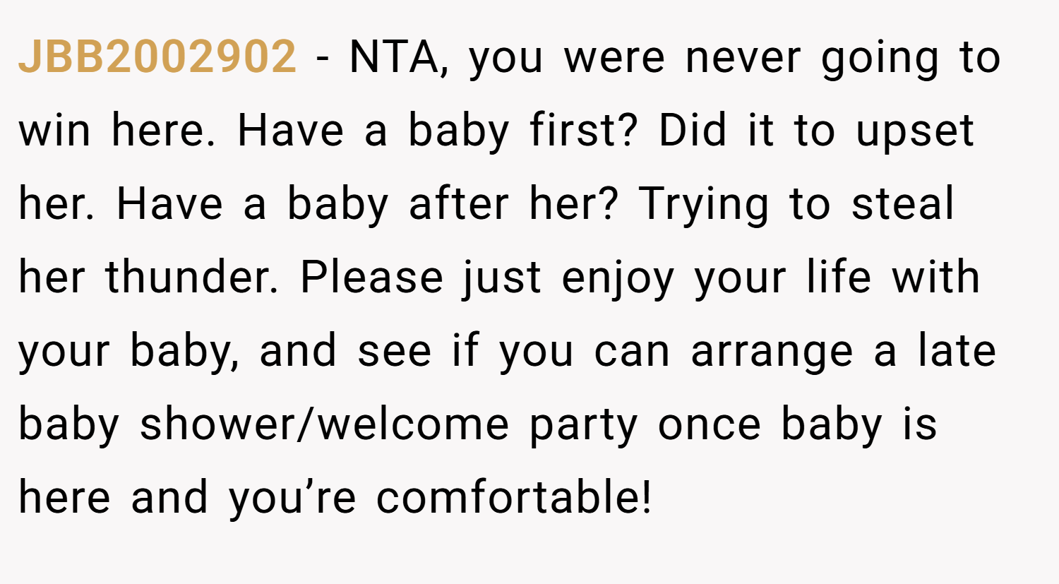 JBB2002902 − NTA, you were never going to win here. Have a baby first? Did it to upset her. Have a baby after her? Trying to steal her thunder. Please just enjoy your life with your baby, and see if you can arrange a late baby shower/welcome party once baby is here and you’re comfortable!