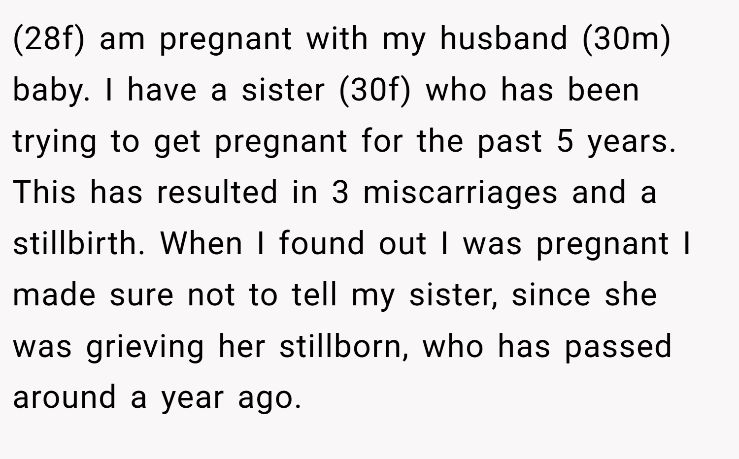 (28f) am pregnant with my husband (30m) baby. I have a sister (30f) who has been trying to get pregnant for the past 5 years. This has resulted in 3 miscarriages and a stillbirth. When I found out I was pregnant I made sure not to tell my sister, since she was grieving her stillborn, who has passed around a year ago.