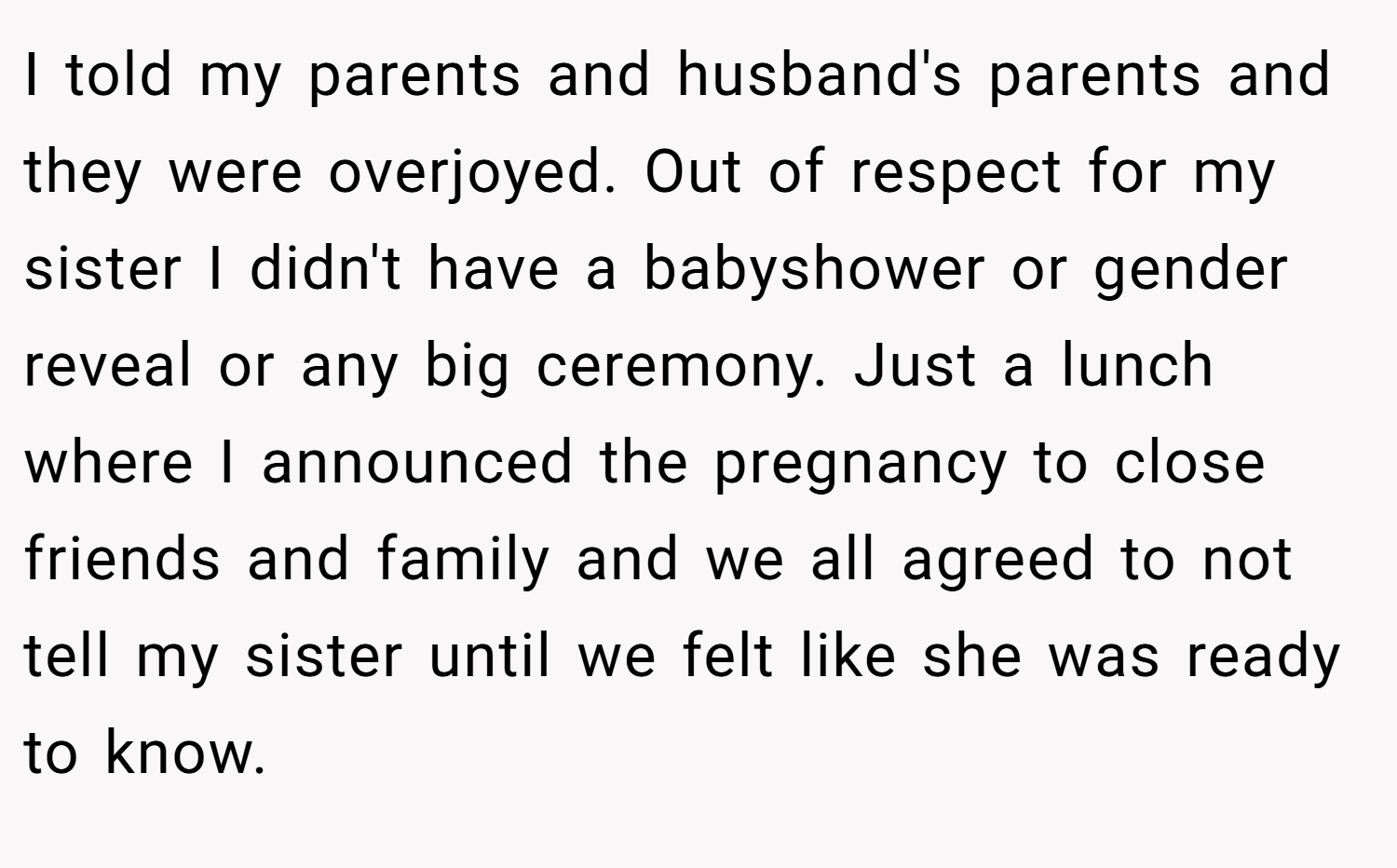 I told my parents and husband's parents and they were overjoyed. Out of respect for my sister I didn't have a babyshower or gender reveal or any big ceremony. Just a lunch where I announced the pregnancy to close friends and family and we all agreed to not tell my sister until we felt like she was ready to know.