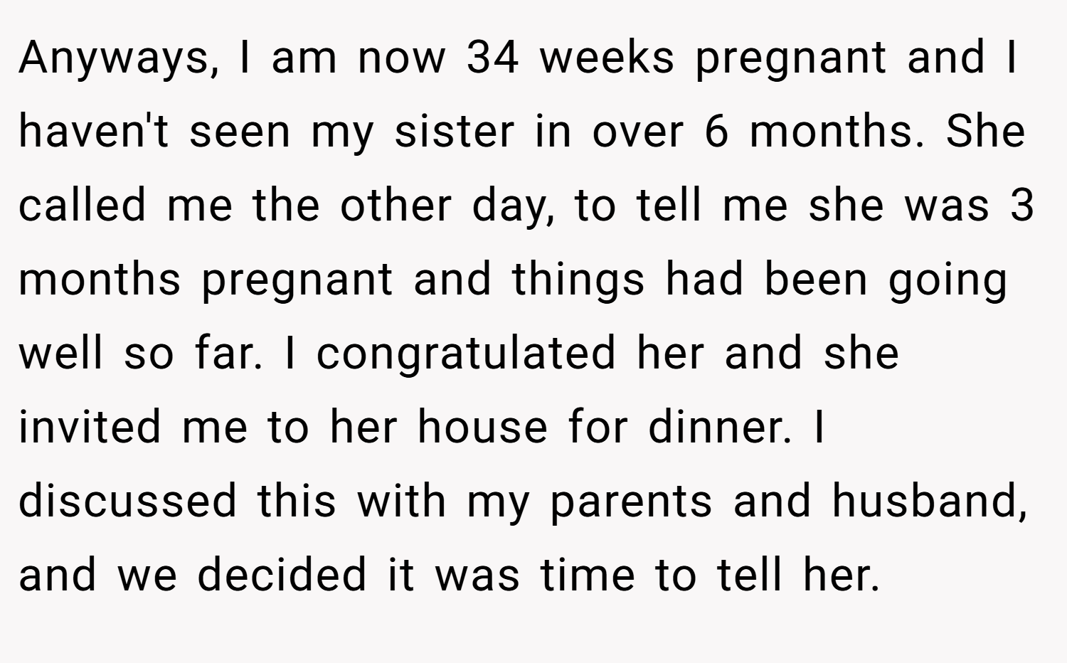 Anyways, I am now 34 weeks pregnant and I haven't seen my sister in over 6 months. She called me the other day, to tell me she was 3 months pregnant and things had been going well so far. I congratulated her and she invited me to her house for dinner. I discussed this with my parents and husband, and we decided it was time to tell her.