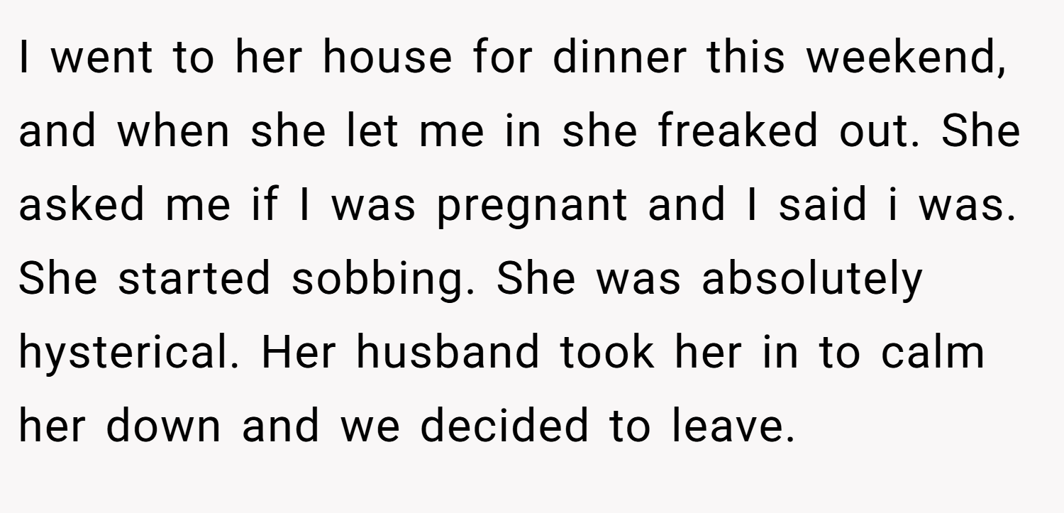 I went to her house for dinner this weekend, and when she let me in she freaked out. She asked me if I was pregnant and I said i was. She started sobbing. She was absolutely hysterical. Her husband took her in to calm her down and we decided to leave.
