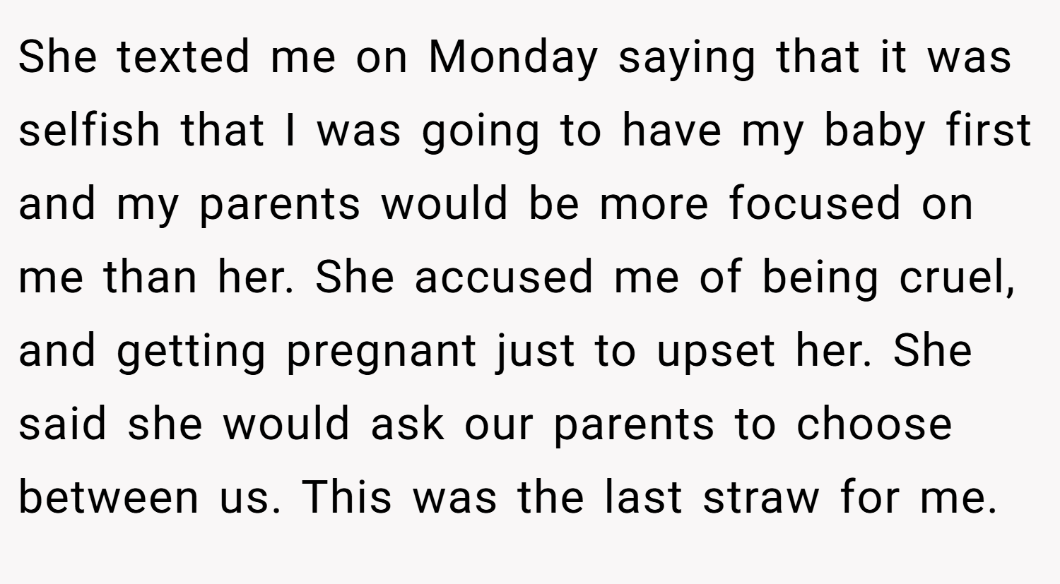 She texted me on Monday saying that it was selfish that I was going to have my baby first and my parents would be more focused on me than her. She accused me of being cruel, and getting pregnant just to upset her. She said she would ask our parents to choose between us. This was the last straw for me.