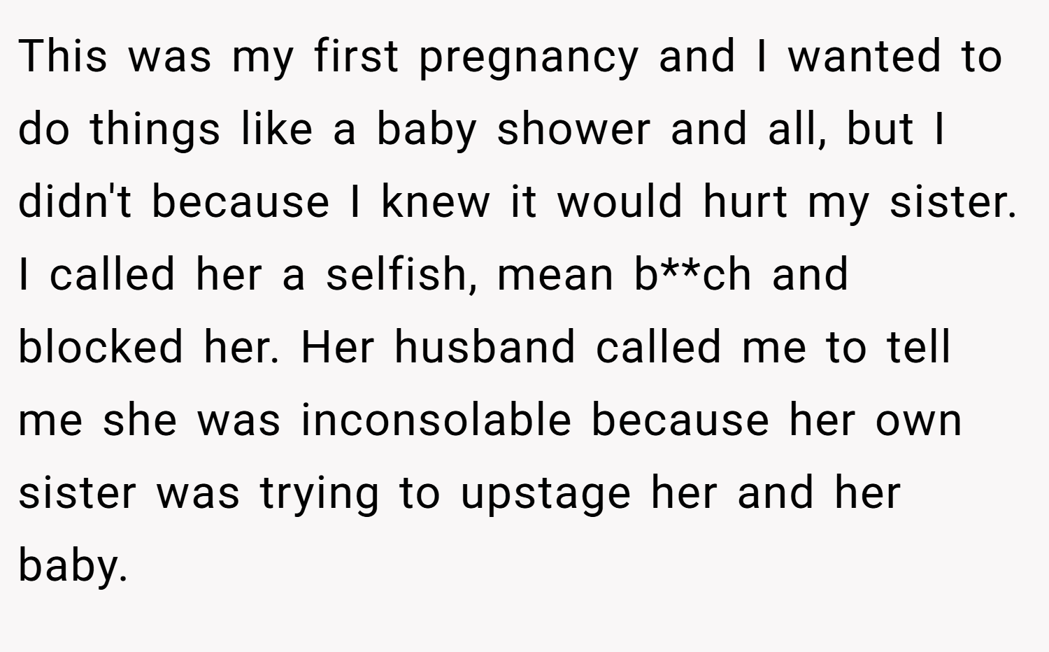 This was my first pregnancy and I wanted to do things like a baby shower and all, but I didn't because I knew it would hurt my sister. I called her a selfish, mean b**ch and blocked her. Her husband called me to tell me she was inconsolable because her own sister was trying to upstage her and her baby.