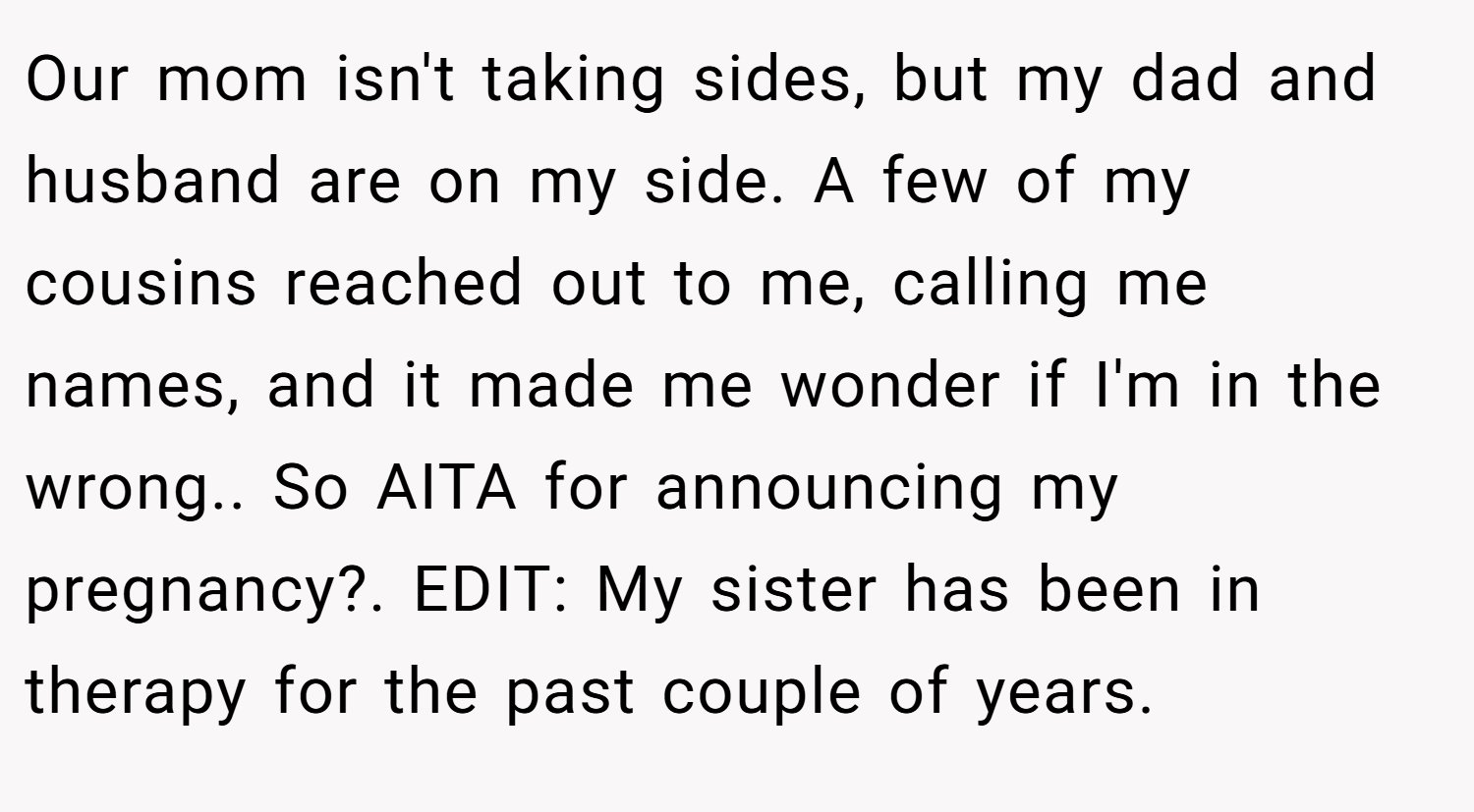 Our mom isn't taking sides, but my dad and husband are on my side. A few of my cousins reached out to me, calling me names, and it made me wonder if I'm in the wrong.. So AITA for announcing my pregnancy?. EDIT: My sister has been in therapy for the past couple of years.
