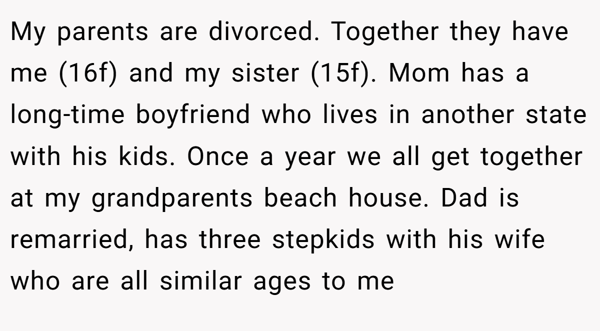 My parents are divorced. Together they have me (16f) and my sister (15f). Mom has a long-time boyfriend who lives in another state with his kids. Once a year we all get together at my grandparents beach house. Dad is remarried, has three stepkids with his wife who are all similar ages to me
