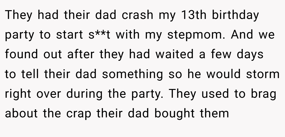 They had their dad crash my 13th birthday party to start s**t with my stepmom. And we found out after they had waited a few days to tell their dad something so he would storm right over during the party. They used to brag about the crap their dad bought them